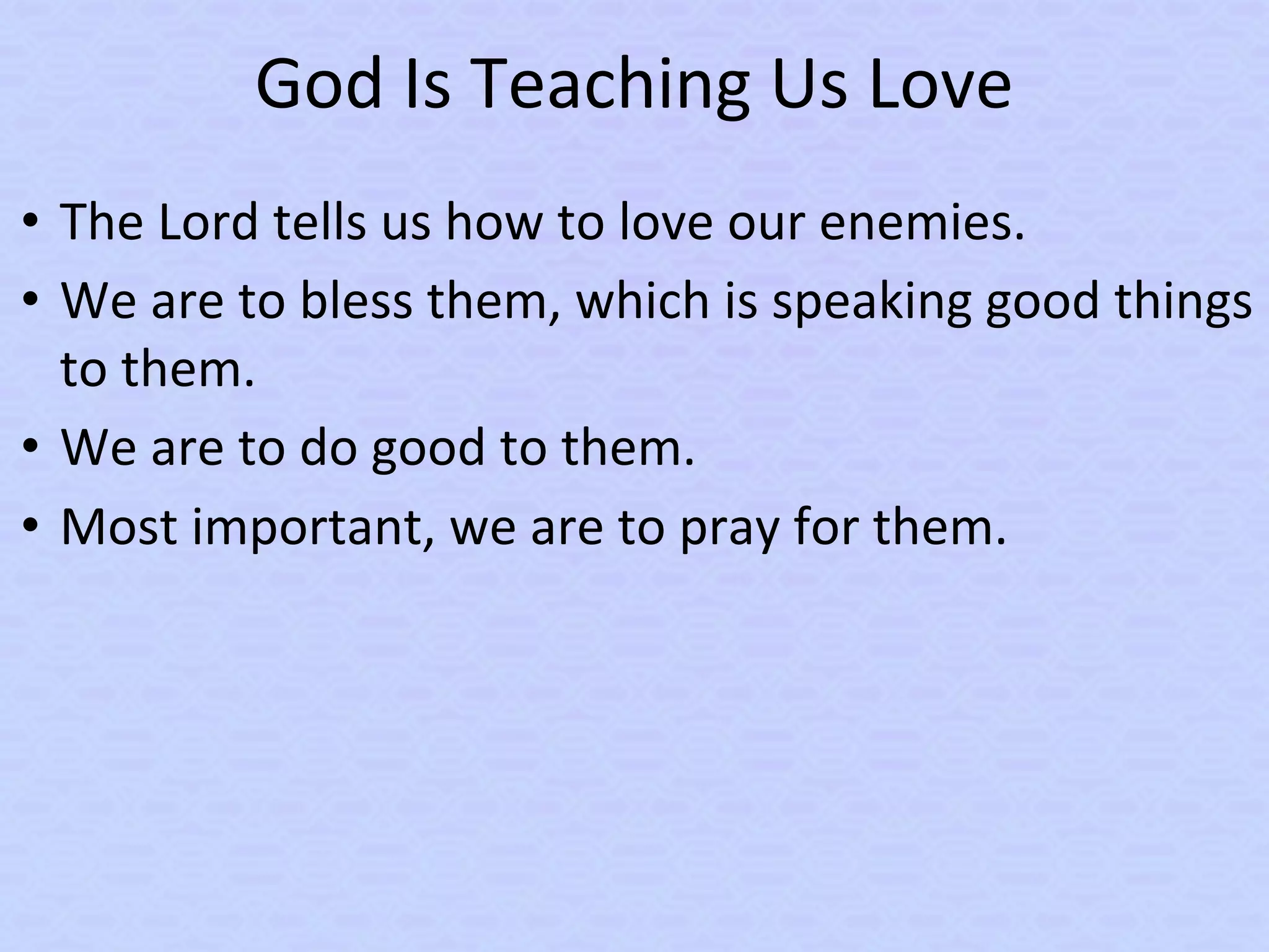 God Is Teaching Us Love
• The Lord tells us how to love our enemies.
• We are to bless them, which is speaking good things
to them.
• We are to do good to them.
• Most important, we are to pray for them.
 