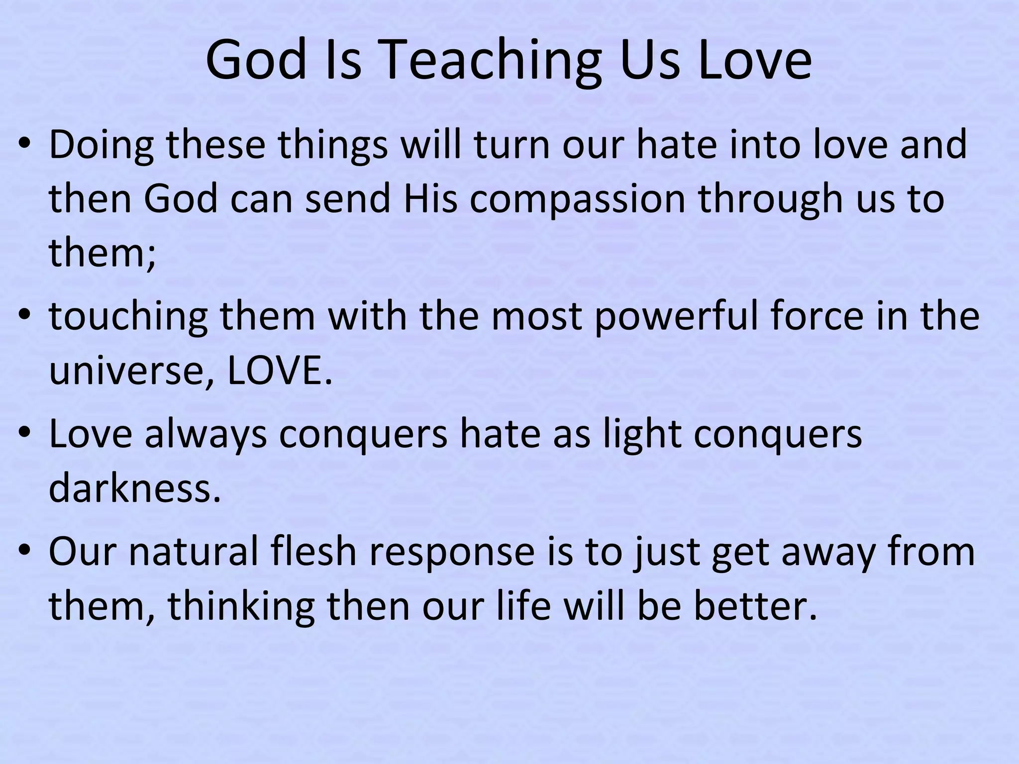 God Is Teaching Us Love
• Doing these things will turn our hate into love and
then God can send His compassion through us to
them;
• touching them with the most powerful force in the
universe, LOVE.
• Love always conquers hate as light conquers
darkness.
• Our natural flesh response is to just get away from
them, thinking then our life will be better.
 