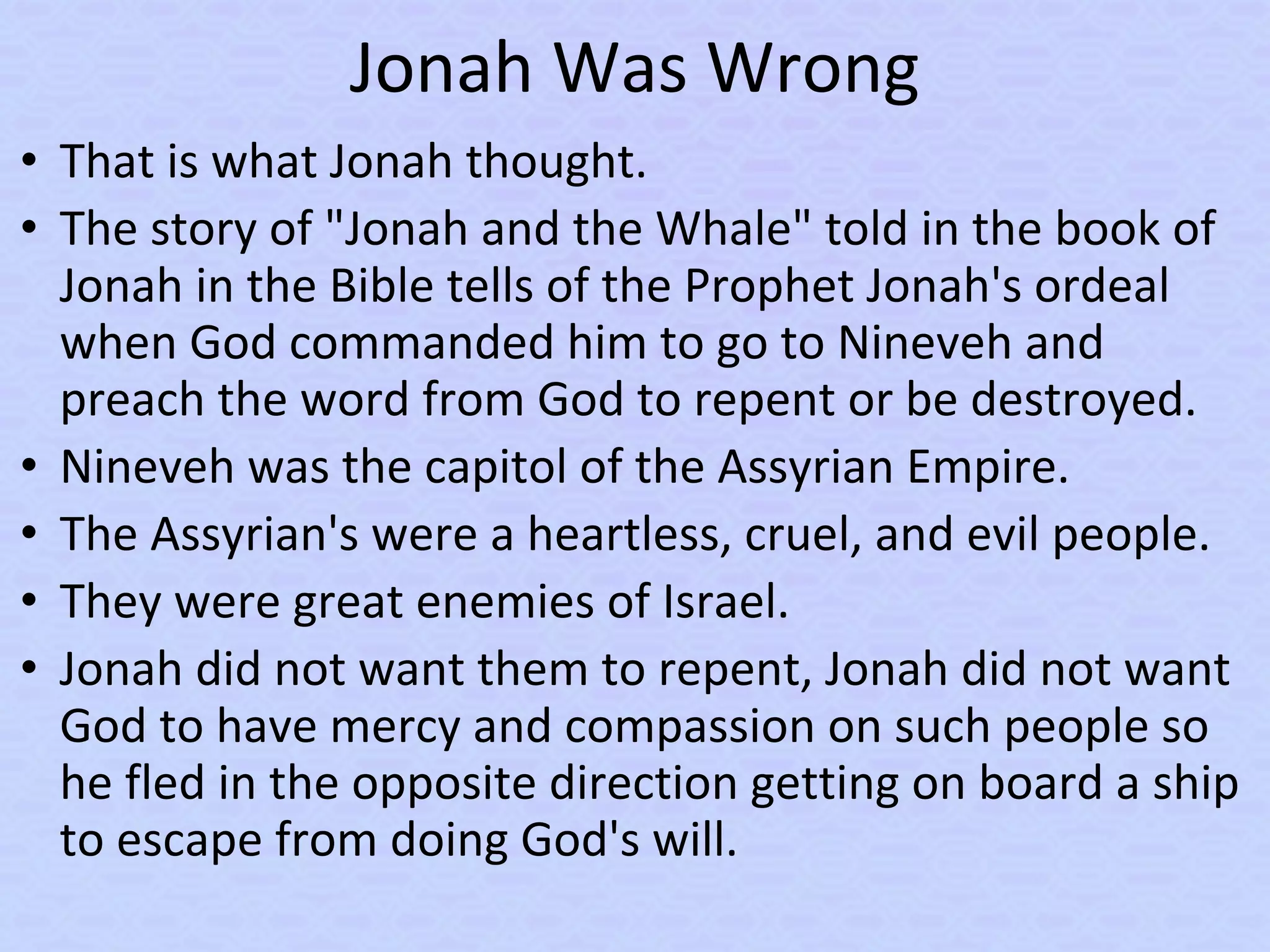 Jonah Was Wrong
• That is what Jonah thought.
• The story of "Jonah and the Whale" told in the book of
Jonah in the Bible tells of the Prophet Jonah's ordeal
when God commanded him to go to Nineveh and
preach the word from God to repent or be destroyed.
• Nineveh was the capitol of the Assyrian Empire.
• The Assyrian's were a heartless, cruel, and evil people.
• They were great enemies of Israel.
• Jonah did not want them to repent, Jonah did not want
God to have mercy and compassion on such people so
he fled in the opposite direction getting on board a ship
to escape from doing God's will.
 