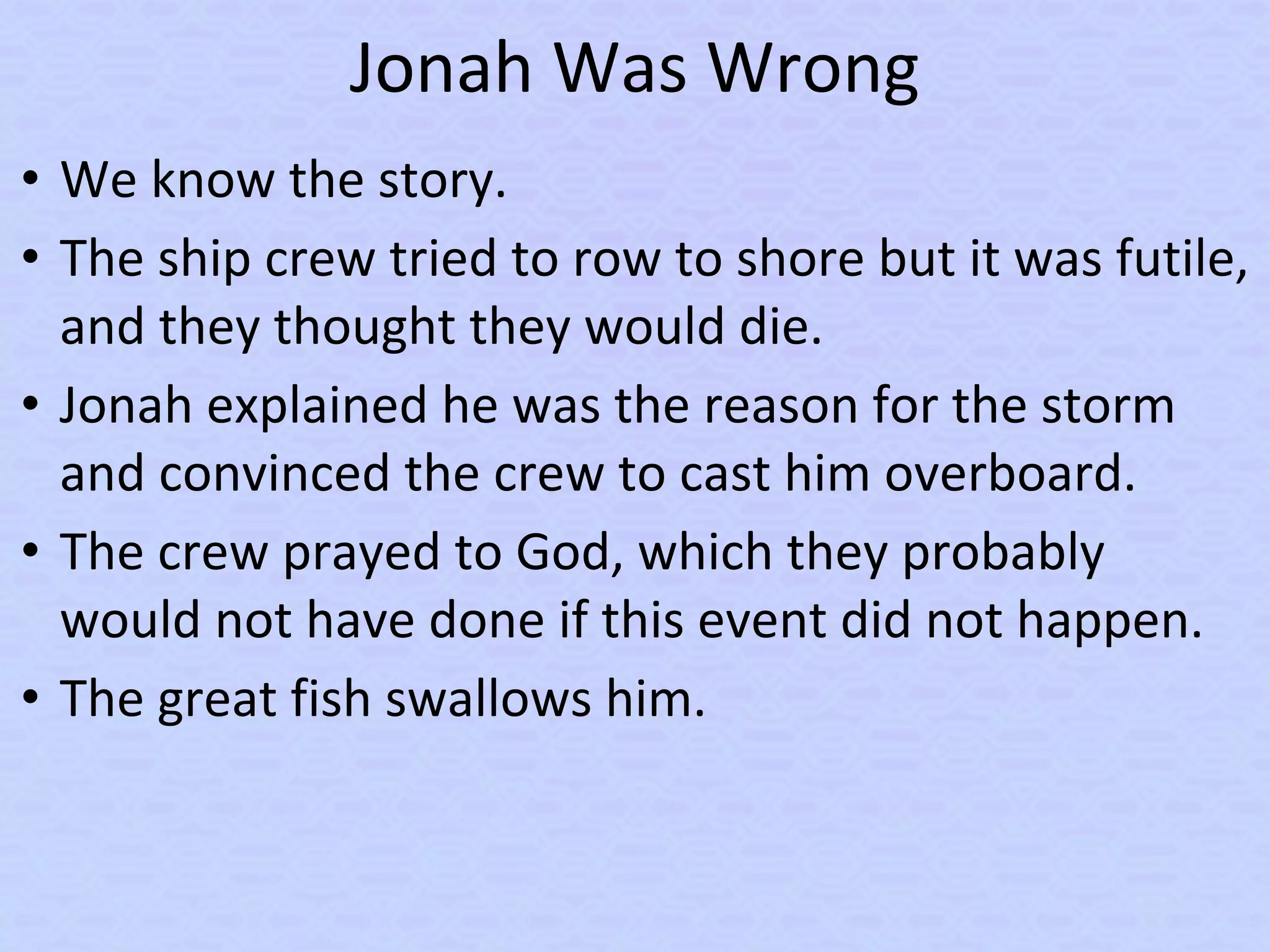 Jonah Was Wrong
• We know the story.
• The ship crew tried to row to shore but it was futile,
and they thought they would die.
• Jonah explained he was the reason for the storm
and convinced the crew to cast him overboard.
• The crew prayed to God, which they probably
would not have done if this event did not happen.
• The great fish swallows him.
 