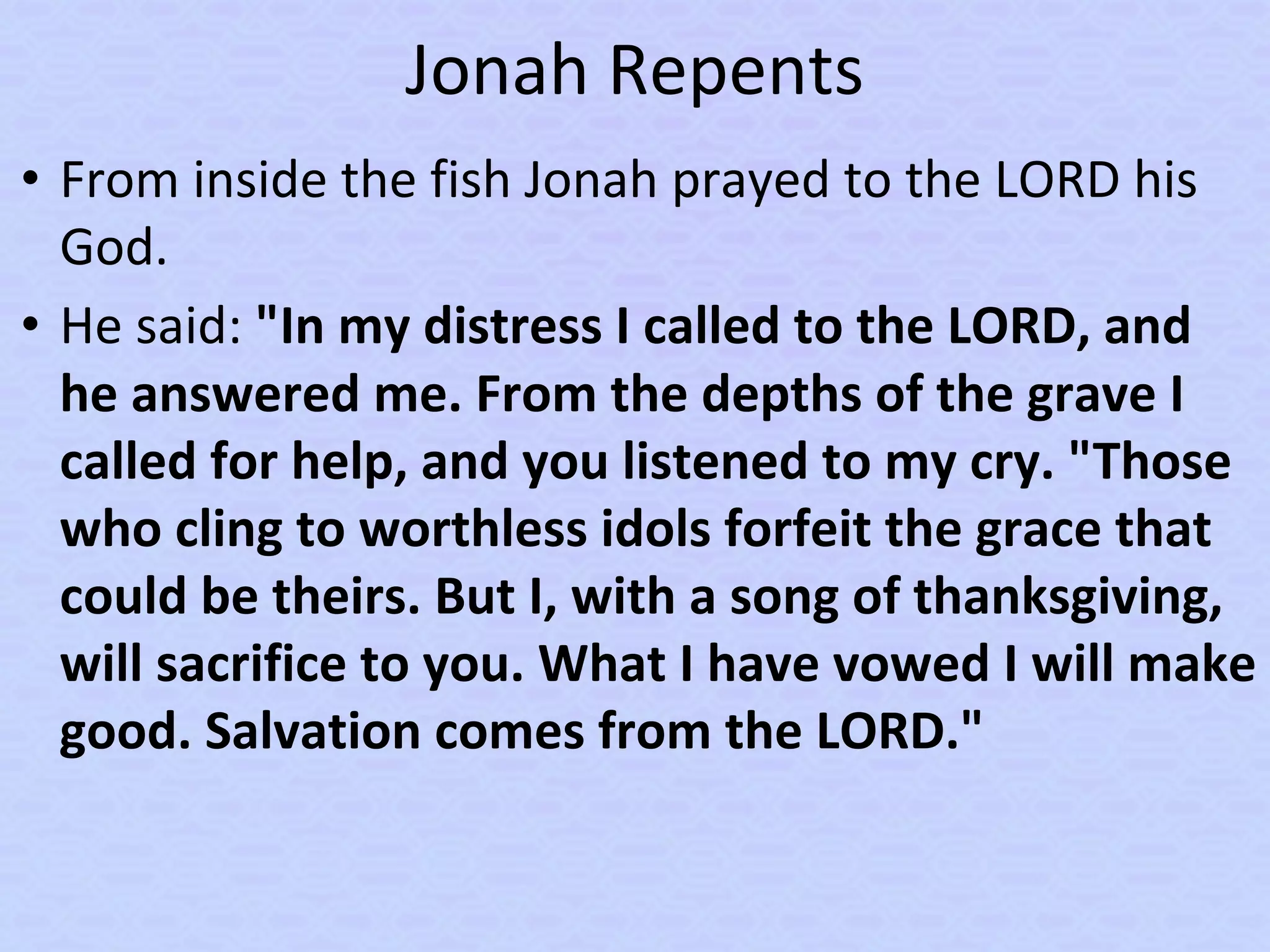 Jonah Repents
• From inside the fish Jonah prayed to the LORD his
God.
• He said: "In my distress I called to the LORD, and
he answered me. From the depths of the grave I
called for help, and you listened to my cry. "Those
who cling to worthless idols forfeit the grace that
could be theirs. But I, with a song of thanksgiving,
will sacrifice to you. What I have vowed I will make
good. Salvation comes from the LORD."
 