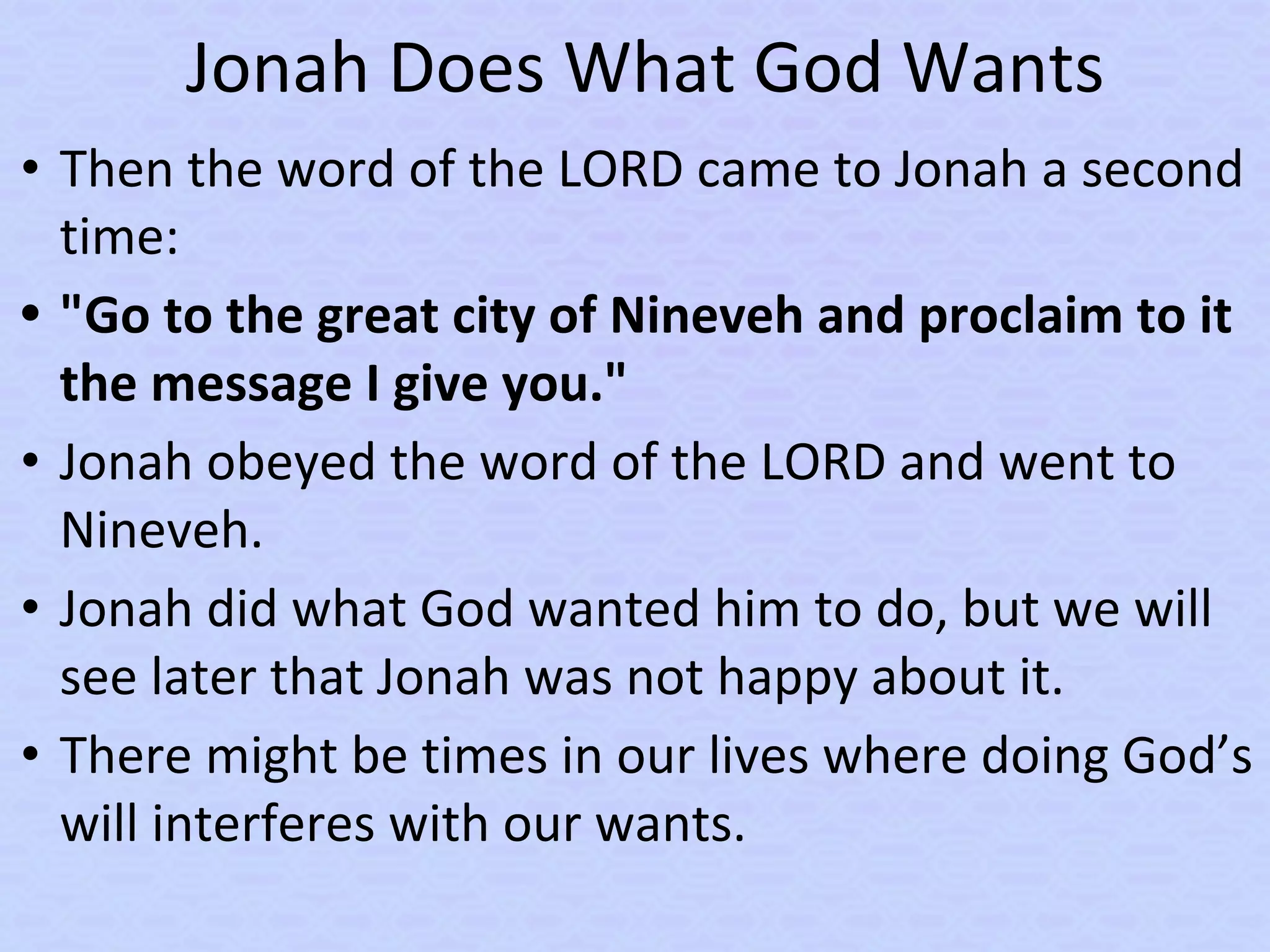 Jonah Does What God Wants
• Then the word of the LORD came to Jonah a second
time:
• "Go to the great city of Nineveh and proclaim to it
the message I give you."
• Jonah obeyed the word of the LORD and went to
Nineveh.
• Jonah did what God wanted him to do, but we will
see later that Jonah was not happy about it.
• There might be times in our lives where doing God’s
will interferes with our wants.
 