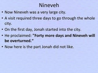 Nineveh
• Now Nineveh was a very large city.
• A visit required three days to go through the whole
city.
• On the first day, Jonah started into the city.
• He proclaimed: "Forty more days and Nineveh will
be overturned.“
• Now here is the part Jonah did not like.
 