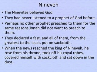 Nineveh
• The Ninevites believed God.
• They had never listened to a prophet of God before.
• Perhaps no other prophet preached to them for the
same reasons Jonah did not want to preach to
them.
• They declared a fast, and all of them, from the
greatest to the least, put on sackcloth.
• When the news reached the king of Nineveh, he
rose from his throne, took off his royal robes,
covered himself with sackcloth and sat down in the
dust.
 