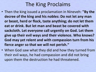 The King Proclaims
• Then the king issued a proclamation in Nineveh: "By the
decree of the king and his nobles: Do not let any man
or beast, herd or flock, taste anything; do not let them
eat or drink. But let man and beast be covered with
sackcloth. Let everyone call urgently on God. Let them
give up their evil ways and their violence. Who knows?
God may yet relent and with compassion turn from his
fierce anger so that we will not perish.“
• When God saw what they did and how they turned from
their evil ways, he had compassion and did not bring
upon them the destruction he had threatened.
 