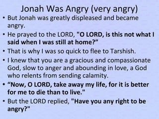 Jonah Was Angry (very angry)
• But Jonah was greatly displeased and became
angry.
• He prayed to the LORD, "O LORD, is this not what I
said when I was still at home?”
• That is why I was so quick to flee to Tarshish.
• I knew that you are a gracious and compassionate
God, slow to anger and abounding in love, a God
who relents from sending calamity.
• “Now, O LORD, take away my life, for it is better
for me to die than to live."
• But the LORD replied, "Have you any right to be
angry?"
 