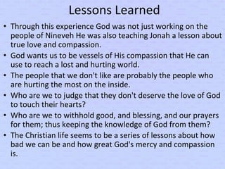 Lessons Learned
• Through this experience God was not just working on the
people of Nineveh He was also teaching Jonah a lesson about
true love and compassion.
• God wants us to be vessels of His compassion that He can
use to reach a lost and hurting world.
• The people that we don't like are probably the people who
are hurting the most on the inside.
• Who are we to judge that they don't deserve the love of God
to touch their hearts?
• Who are we to withhold good, and blessing, and our prayers
for them; thus keeping the knowledge of God from them?
• The Christian life seems to be a series of lessons about how
bad we can be and how great God's mercy and compassion
is.
 
