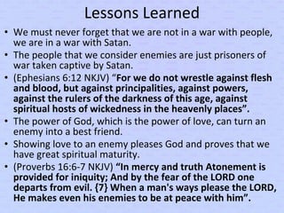 Lessons Learned
• We must never forget that we are not in a war with people,
we are in a war with Satan.
• The people that we consider enemies are just prisoners of
war taken captive by Satan.
• (Ephesians 6:12 NKJV) “For we do not wrestle against flesh
and blood, but against principalities, against powers,
against the rulers of the darkness of this age, against
spiritual hosts of wickedness in the heavenly places”.
• The power of God, which is the power of love, can turn an
enemy into a best friend.
• Showing love to an enemy pleases God and proves that we
have great spiritual maturity.
• (Proverbs 16:6-7 NKJV) “In mercy and truth Atonement is
provided for iniquity; And by the fear of the LORD one
departs from evil. {7} When a man's ways please the LORD,
He makes even his enemies to be at peace with him”.
 