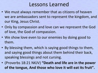 Lessons Learned
• We must always remember that as citizens of heaven
we are ambassadors sent to represent the kingdom, and
our King, Jesus Christ.
• Only by compassion and love can we represent the God
of love, the God of compassion.
• We show love even to our enemies by doing good to
them.
• By blessing them, which is saying good things to them,
and saying good things about them behind their back,
speaking blessings and not cursing.
• (Proverbs 18:21 NKJV) “Death and life are in the power
of the tongue, And those who love it will eat its fruit”.
 
