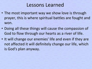Lessons Learned
• The most important way we show love is through
prayer, this is where spiritual battles are fought and
won.
• Doing all these things will cause the compassion of
God to flow through our hearts as a river of life.
• It will change our enemies' life and even if they are
not affected it will definitely change our life, which
is God's plan anyway.
 