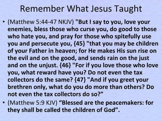 Remember What Jesus Taught
• (Matthew 5:44-47 NKJV) "But I say to you, love your
enemies, bless those who curse you, do good to those
who hate you, and pray for those who spitefully use
you and persecute you, {45} "that you may be children
of your Father in heaven; for He makes His sun rise on
the evil and on the good, and sends rain on the just
and on the unjust. {46} "For if you love those who love
you, what reward have you? Do not even the tax
collectors do the same? {47} "And if you greet your
brethren only, what do you do more than others? Do
not even the tax collectors do so?”
• (Matthew 5:9 KJV) “Blessed are the peacemakers: for
they shall be called the children of God”.
 