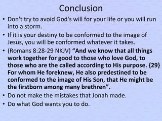 Conclusion
• Don't try to avoid God's will for your life or you will run
into a storm.
• If it is your destiny to be conformed to the image of
Jesus, you will be conformed whatever it takes.
• (Romans 8:28-29 NKJV) “And we know that all things
work together for good to those who love God, to
those who are the called according to His purpose. {29}
For whom He foreknew, He also predestined to be
conformed to the image of His Son, that He might be
the firstborn among many brethren”.
• Do not make the mistakes that Jonah made.
• Do what God wants you to do.
 