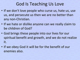God Is Teaching Us Love
• If we don't love people who curse us, hate us, use
us, and persecute us then we are no better than
any non-Christian.
• If we hate or dislike anyone can we really claim to
be children of God?
• God brings these people into our lives for our
spiritual benefit and growth, and we do not realize
it.
• If we obey God it will be for the benefit of our
enemies also.
 