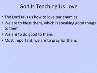 God Is Teaching Us Love
• The Lord tells us how to love our enemies.
• We are to bless them, which is speaking good things
to them.
• We are to do good to them.
• Most important, we are to pray for them.
 