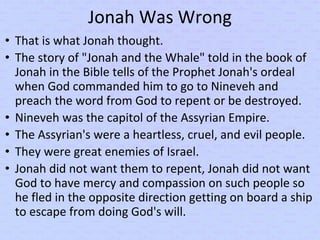 Jonah Was Wrong
• That is what Jonah thought.
• The story of "Jonah and the Whale" told in the book of
Jonah in the Bible tells of the Prophet Jonah's ordeal
when God commanded him to go to Nineveh and
preach the word from God to repent or be destroyed.
• Nineveh was the capitol of the Assyrian Empire.
• The Assyrian's were a heartless, cruel, and evil people.
• They were great enemies of Israel.
• Jonah did not want them to repent, Jonah did not want
God to have mercy and compassion on such people so
he fled in the opposite direction getting on board a ship
to escape from doing God's will.
 