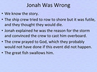 Jonah Was Wrong
• We know the story.
• The ship crew tried to row to shore but it was futile,
and they thought they would die.
• Jonah explained he was the reason for the storm
and convinced the crew to cast him overboard.
• The crew prayed to God, which they probably
would not have done if this event did not happen.
• The great fish swallows him.
 