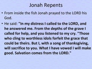 Jonah Repents
• From inside the fish Jonah prayed to the LORD his
God.
• He said: "In my distress I called to the LORD, and
he answered me. From the depths of the grave I
called for help, and you listened to my cry. "Those
who cling to worthless idols forfeit the grace that
could be theirs. But I, with a song of thanksgiving,
will sacrifice to you. What I have vowed I will make
good. Salvation comes from the LORD."
 