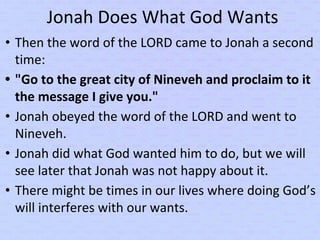 Jonah Does What God Wants
• Then the word of the LORD came to Jonah a second
time:
• "Go to the great city of Nineveh and proclaim to it
the message I give you."
• Jonah obeyed the word of the LORD and went to
Nineveh.
• Jonah did what God wanted him to do, but we will
see later that Jonah was not happy about it.
• There might be times in our lives where doing God’s
will interferes with our wants.
 