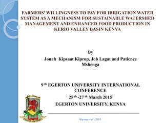 FARMERS’WILLINGNESS TO PAY FOR IRRIGATION WATER
SYSTEM AS A MECHANISM FOR SUSTAINABLE WATERSHED
MANAGEMENT AND ENHANCED FOOD PRODUCTION IN
KERIO VALLEY BASIN KENYA
By
Jonah Kipsaat Kiprop, Job Lagat and Patience
Mshenga
9 th EGERTON UNIVERSITY INTERNATIONAL
CONFERENCE
25 th -27 th March 2015
EGERTON UNIVERSITY, KENYA
Kiprop et al .,2015
 