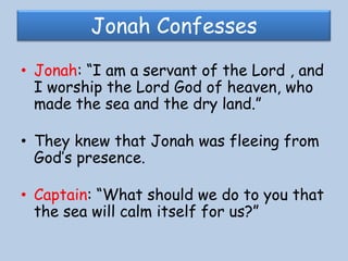Jonah ConfessesJonah: “I am a servant of the Lord , and I worship the Lord God of heaven, who made the sea and the dry land.” They knew that Jonah was fleeing from God’s presence.Captain: “What should we do to you that the sea will calm itself for us?”