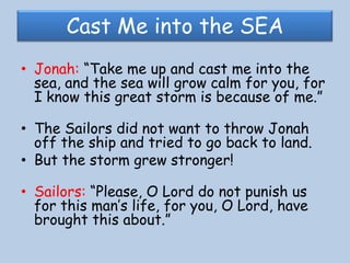 Cast Me into the SEAJonah: “Take me up and cast me into the sea, and the sea will grow calm for you, for I know this great storm is because of me.”The Sailors did not want to throw Jonah off the ship and tried to go back to land.But the storm grew stronger! Sailors: “Please, O Lord do not punish us for this man’s life, for you, O Lord, have brought this about.” 