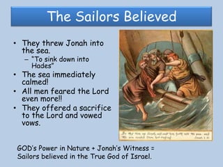 The Sailors BelievedThey threw Jonah into the sea. “To sink down into Hades”The sea immediately calmed!All men feared the Lord even more!! They offered a sacrifice to the Lord and vowed vows. GOD’s Power in Nature + Jonah’s Witness = Sailors believed in the True God of Israel. 