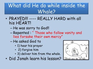 What did He do while inside the Whale?PRAYED!!! ---- REALLY HARD with all his HEART!He was sorry to God!! Repented : “ Those who follow vanity and lies forsake their own mercy”He asked God to 1) hear his prayer 2) forgive him 3) deliver him from the whale.Did Jonah learn his lesson?