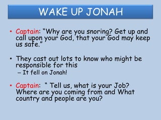 WAKE UP JONAHCaptain: “Why are you snoring? Get up and call upon your God, that your God may keep us safe.”They cast out lots to know who might be responsible for thisIt fell on Jonah!Captain:  “ Tell us, what is your Job? Where are you coming from and What country and people are you?