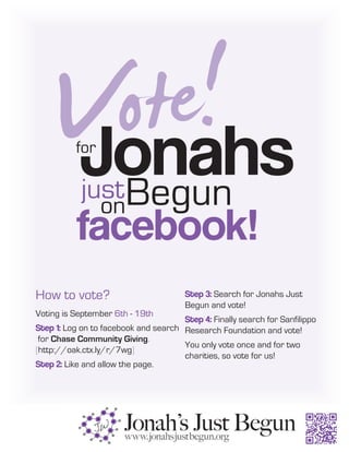 Vote!
       Jonahs
          for

            just Begun
                 on
          facebook!
How to vote?                           Step 3: Search for Jonahs Just
                                       Begun and vote!
Voting is September 6th - 19th
                                      Step 4: Finally search for Sanfilippo
Step 1: Log on to facebook and search Research Foundation and vote!
 for Chase Community Giving.
                                      You only vote once and for two
[http://oak.ctx.ly/r/7wg]
                                      charities, so vote for us!
Step 2: Like and allow the page.
 