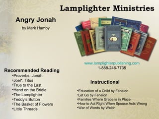 Recommended Reading
•Proverbs, Jonah
•Joel*, Titus
•True to the Last
•Hand on the Bridle
•The Lamplighter
•Teddy’s Button
•The Basket of Flowers
•Little Threads
Instructional
•Education of a Child by Fenelon
•Let Go by Fenelon
•Families Where Grace is in Place
•How to Act Right When Spouse Acts Wrong
•War of Words by Welch
Angry Jonah
by Mark Hamby
www.lamplighterpublishing.com
1-888-246-7735
Lamplighter Ministries
 