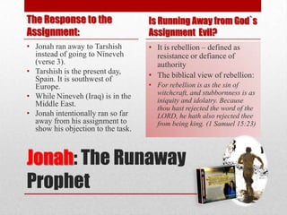 The Response to the                 Is Running Away from God`s
Assignment:                         Assignment Evil?
• Jonah ran away to Tarshish        • It is rebellion – defined as
  instead of going to Nineveh         resistance or defiance of
  (verse 3).                          authority
• Tarshish is the present day,      • The biblical view of rebellion:
  Spain. It is southwest of
  Europe.                           • For rebellion is as the sin of
                                      witchcraft, and stubbornness is as
• While Nineveh (Iraq) is in the
  Middle East.                        iniquity and idolatry. Because
                                      thou hast rejected the word of the
• Jonah intentionally ran so far      LORD, he hath also rejected thee
  away from his assignment to         from being king. (1 Samuel 15:23)
  show his objection to the task.



Jonah: The Runaway
Prophet
 