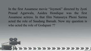 In the first Assamese movie “Joymoti” directed by Jyoti
Prasad Agarwala, Aaideu Hondique was the first
Assamese actress. In that film Natasurya Phoni Sarma
acted the role of Saudang Baruah. Now my question is
who acted the role of Godapani ??
 