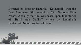 Directed by Bhaskar Hazarika “Kothanodi” won the
Best Assamese Film Award in 63th National Film
Award. Actually the film was based upon four stories
of “Burhi Aair Xadhu” written by Laxminath
Bezbaruah. Name any two of them.
 
