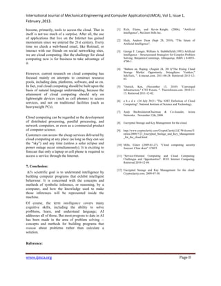 International Journal of Mechanical Engineering and Computer Applications(IJMCA), Vol 1, Issue 1,
February ,2013.
www.ijmca.org Page 8
become, primarily, tools to access the cloud. That in
itself is not too much of a surprise. After all, the use
of applications that live on the Internet has gained
momentum since we entered the 21st century. Every
time we check a web-based email, like Hotmail, or
interact with our friends on social networking sites,
we are cloud computing. But the challenge for cloud
computing now is for business to take advantage of
it.
However, current research on cloud computing has
focused mainly on attempts to construct resource
pools, including data, platforms, software, and so on.
In fact, real cloud computing should be built upon the
basis of natural language understanding, because the
attainment of cloud computing should rely on
lightweight devices (such as cell phones) to access
services, and not on traditional facilities (such as
heavyweight PCs).
Cloud computing can be regarded as the development
of distributed processing, parallel processing, and
network computers, or even as a commercial product
of computer science.
Customers can access the cheap services delivered by
cloud computing at any place (as long as they can see
the “sky”) and any time (unless a solar eclipse and
power outage occur simultaneously). It is exciting to
forecast that only a laptop or cell phone is required to
access a service through the Internet.
7. Conclusion:
AI's scientific goal is to understand intelligence by
building computer programs that exhibit intelligent
behaviour. It is concerned with the concepts and
methods of symbolic inference, or reasoning, by a
computer, and how the knowledge used to make
those inferences will be represented inside the
machine.
Of course, the term intelligence covers many
cognitive skills, including the ability to solve
problems, learn, and understand language; AI
addresses all of those. But most progress to date in AI
has been made in the area of problem solving --
concepts and methods for building programs that
reason about problems rather than calculate a
solution.
Reference:
[1] Rich, Elaine, and Kevin Knight, (2006), “Artificial
Intelligence”, McGraw Hills Inc.
[2] Hyde, Andrew Dean (Sept 28, 2010), “The future of
Artificial Intelligence”.
[3] George F. Lunger, William A. Stubblefield (1993) Artificial
Intelligence – Structuresand Strategiew for Complex Problem
Solving, Benjamin-Cummings, Albuquerqe, ISBN ) 0-8053-
4780-1.
[4] "Babura an, Rajang, (August 24, 2011)"The Rising Cloud
Storage Market Opportunity Strengthens Vendors,"
InfoTech, ". It.tmcnet.com. 2011-08-24. Retrieved 2011-12-
02.
[5] "Ostrich, Ken, (November 15, 2010) "Converged
Infrastructure," CTO Forum, ". Thectoforum.com. 2010-11-
15. Retrieved 2011-12-02.
[6] a b c d e (24 July 2011) "The NIST Definition of Cloud
Computing". National Institute of Science and Technology.
[7] Andy BechtolsheimChairman & Co-founder, Arista
Networks. November 12th, 2008.
[8] Encrypted Storage and Key Management for the cloud.
[9] http://www.cryptoclarity.com/CryptoClarityLLC/Welcome/E
ntries/2009/7/23_Encrypted_Storage_and_Key_Management
_for_the_cloud.html.
[10] Mills, Elinor (2009-01-27). "Cloud computing security
forecast: Clear skies". CNET.
[11] "Service-Oriented Computing and Cloud Computing:
Challenges and Opportunities". IEEE Internet Computing.
Retrieved 2010-12-04.
[12] Encrypted Storage and Key Management for the cloud.
Cryptoclarity.com. 2009-07-30.
 