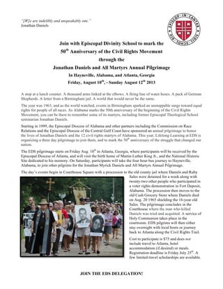 JOIN THE EDS DELEGATION!
“[W]e are indelibly and unspeakably one.”
Jonathan Daniels
Join with Episcopal Divinity School to mark the
50th
Anniversary of the Civil Rights Movement
through the
Jonathan Daniels and All Martyrs Annual Pilgrimage
In Hayneville, Alabama, and Atlanta, Georgia
Friday, August 10th
, - Sunday August 12th
2013
A stop at a lunch counter. A thousand arms linked at the elbows. A firing line of water hoses. A pack of German
Shepherds. A letter from a Birmingham jail. A world that would never be the same.
The year was 1963, and as the world watched, events in Birmingham sparked an unstoppable surge toward equal
rights for people of all races. As Alabama marks the 50th anniversary of the beginning of the Civil Rights
Movement, you can be there to remember some of its martyrs, including former Episcopal Theological School
seminarian Jonathan Daniels.
Starting in 1999, the Episcopal Diocese of Alabama and other partners including the Commission on Race
Relations and the Episcopal Diocese of the Central Gulf Coast have sponsored an annual pilgrimage to honor
the lives of Jonathan Daniels and the 12 civil rights martyrs of Alabama. This year, Lifelong Learning at EDS is
organizing a three day pilgrimage to join them, and to mark the 50th
anniversary of the struggle that changed our
nation.
The EDS pilgrimage starts on Friday Aug. 10th
in Atlanta, Georgia, where participants will be received by the
Episcopal Diocese of Atlanta, and will visit the birth home of Martin Luther King Jr., and the National Historic
Site dedicated to his memory. On Saturday, participants will take the four hour bus journey to Hayneville,
Alabama, to join other pilgrims for the Jonathan Myrick Daniels and All Martyrs Annual Pilgrimage.
The day’s events begin in Courthouse Square with a procession to the old county jail where Daniels and Ruby
Sales were detained for a week along with twenty-two other people who participated in a voter rights
demonstration in Fort Deposit, Alabama. The procession then moves to the old Cash Grocery Store where
Daniels died on Aug. 20 1965 shielding the
16-year old Sales. The pilgrimage concludes
in the Courthouse where the man who killed
Daniels was tried and acquitted. A service of
Holy Communion takes place in the
courtroom. EDS pilgrims will then either
stay overnight with local hosts or journey
back to Atlanta along the Civil Rights Trail.
Cost to participate is $75 and does not
include travel to Atlanta, museum entrance
fees, hotel accommodation (if desired) or
meals. Registration deadline is Friday July
25th
. A few limited travel scholarships are
available. To register, or for more
information, contact Diane D’Souza at
Lifelong Learning at EDS:
ddsouza@eds.edu or 617-682-1505.
 