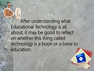After understanding what
Educational Technology is all
about, it may be good to reflect
on whether this thing called
technology is a boon or a bane to
education.
 