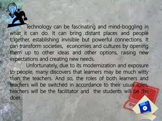 Technology can be fascinating and mind-boggling in
what it can do. It can bring distant places and people
together, establishing invisible but powerful connections. It
can transform societies, economies and cultures by opening
them up to other ideas and other options, raising new
expectations and creating new needs.
Unfortunately, due to its modernization and exposure
to people, many discovers that learners may be much witty
than the teachers. And so, the roles of both learners and
teachers will be switched in accordance to their usual roles,
teachers will be the facilitator and the students will be the
doer.
 