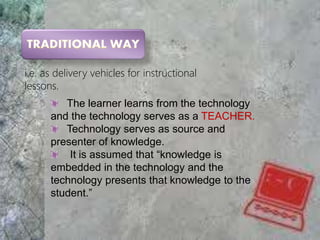 i.e. as delivery vehicles for instructional
lessons.
The learner learns from the technology
and the technology serves as a TEACHER.
Technology serves as source and
presenter of knowledge.
It is assumed that “knowledge is
embedded in the technology and the
technology presents that knowledge to the
student.”
 