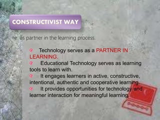 i.e. as partner in the learning process.
Technology serves as a PARTNER IN
LEARNING.
Educational Technology serves as learning
tools to learn with.
It engages learners in active, constructive,
intentional, authentic and cooperative learning.
It provides opportunities for technology and
learner interaction for meaningful learning.
 