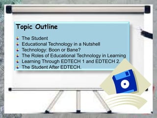 Topic Outline
The Student
Educational Technology in a Nutshell
Technology: Boon or Bane?
The Roles of Educational Technology in Learning
Learning Through EDTECH 1 and EDTECH 2.
The Student After EDTECH.
 