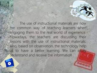 The use of instructional materials are now
the common way of teaching learners when
engaging them to the real world of experience.
Nowadays, the teachers are discussing their
lessons with the use of instructional materials.
Also, based on observation, the technology help
us to have a better learning. We can easily
understand and receive the information
 