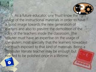 As a future educator, one must know the right
usage of the instructional materials in order to have
a good image towards the new generation of
learners and also to prevent the demolition of the
roles of the teachers inside the classroom. The
teacher must have an expertise on the usage of
computers most specially that the learners nowadays
are much exposed to that kind of materials. Being a
computer literate teacher may be enough but
needed to be polished once in a lifetime.
 