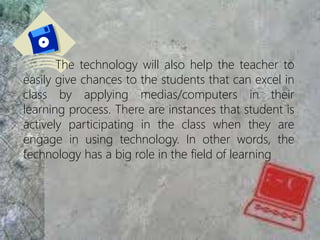 The technology will also help the teacher to
easily give chances to the students that can excel in
class by applying medias/computers in their
learning process. There are instances that student is
actively participating in the class when they are
engage in using technology. In other words, the
technology has a big role in the field of learning
 