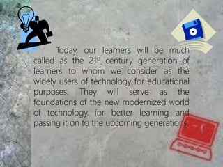 Today, our learners will be much
called as the 21st century generation of
learners to whom we consider as the
widely users of technology for educational
purposes. They will serve as the
foundations of the new modernized world
of technology for better learning and
passing it on to the upcoming generations.
 