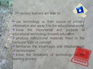 The 21st century learners are able to:
use technology as their source of primary
information and apply it to the educational world
know the importance and purpose of
educational technology towards education
produce instructional materials fitted to the
particular topic or concept
familiarize the advantages and disadvantages
of technologies
know the limitations of technology to the
learning process
 