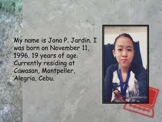 My name is Jona P. Jardin. I
was born on November 11,
1996. 19 years of age.
Currently residing at
Cawasan, Montpeller,
Alegria, Cebu.
 