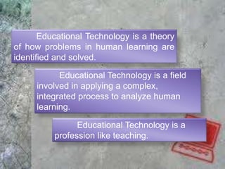 Educational Technology is a theory
of how problems in human learning are
identified and solved.
Educational Technology is a field
involved in applying a complex,
integrated process to analyze human
learning.
Educational Technology is a
profession like teaching.
 
