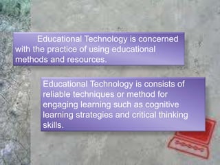 Educational Technology is concerned
with the practice of using educational
methods and resources.
Educational Technology is consists of
reliable techniques or method for
engaging learning such as cognitive
learning strategies and critical thinking
skills.
 