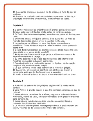 15 E, pegando em Jonas, lançaram-no às ondas, e a fúria do mar se
acalmou.
16 Tomada de profundo sentimento de temor para com o Senhor, a
tripulação ofereceu-lhe um sacrifício, acompanhado de votos.


Capítulo 2

1 O Senhor fez que ali se encontrasse um grande peixe para engolir
Jonas, e este esteve três dias e três noites no ventre do peixe.
2 Do fundo das entranhas do peixe, Jonas fez esta prece ao Senhor, seu
Deus:
3 Em minha aflição, invoquei o Senhor, e ele ouviu-me. Do meio da
morada dos mortos, clamei a vós, e ouvistes minha voz.
4 Lançastes-me no abismo, no meio das águas e as ondas me
envolviam. Todas as vossas vagas e todas as vossas ondas passavam
sobre mim.
5 E eu já dizia: fui rejeitado de diante de vossos olhos. Acaso me será
dado ainda rever vosso santo templo?!
6 As águas envolviam-me até a garganta, o abismo me cercava. As
algas envolviam-me a cabeça.
7 Eu tinha descido até as raízes das montanhas, até a terra cujos
ferrolhos eternos (se fecharam) sobre mim.
8 Quando desfalecia a minha vida, pensei no Senhor; minha oração
chegou a vós, no vosso santo templo.
9 Os que servem a ídolos vãos abandonam a fonte das graças.
10 Eu, porém, oferecerei um sacrifício com cânticos de louvor, e
cumprirei o voto que fiz. Do Senhor vem a salvação.
11 Então o Senhor ordenou ao peixe, e este vomitou Jonas na praia.


Capítulo 3

1 A palavra do Senhor foi dirigida pela segunda vez a Jonas nestes
termos:
2 Vai a Nínive, a grande cidade, e faze-lhe conhecer a mensagem que te
ordenei.
3 Jonas pôs-se a caminho e foi a Nínive, segundo a ordem do Senhor.
Nínive era, diante de Deus, uma grande cidade: eram precisos três dias
para percorrê-la.
4 Jonas foi pela cidade durante todo um dia, pregando: Daqui a
quarenta dias Nínive será destruída.
5 Os ninivitas creram (nessa mensagem) de Deus, e proclamaram um
jejum, vestindo-se de sacos desde o maior até o menor.


                                   3
 