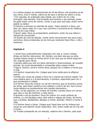 6 A notícia chegou ao conhecimento do rei de Nínive; ele levantou-se do
seu trono, tirou o manto, cobriu-se de saco e sentou-se sobre a cinza.
7 Em seguida, foi publicado pela cidade, por ordem do rei e dos
príncipes, este decreto: Fica proibido aos homens e aos animais, tanto
do gado maior como do menor, comer o que quer que seja, assim como
pastar ou beber.
8 Homens e animais se cobrirão de sacos. Todos clamem a Deus, em
alta voz; deixe cada um o seu mau caminho e converta-se da violência
que há em suas mãos.
9 Quem sabe, Deus se arrependerá, acalmará o ardor de sua cólera e
deixará de nos perder!
10 Diante de uma tal atitude, vendo como renunciavam aos seus maus
caminhos, Deus arrependeu-se do mal que resolvera fazer-lhes, e não o
executou.


Capítulo 4

1 Jonas ficou profundamente indignado com isso e, muito irritado,
dirigiu ao Senhor esta prece: Ah, Senhor, era bem isto que eu dizia
quando estava ainda na minha terra! É por isso que eu tentei esquivar-
me, fugindo para Társis,
2 porque sabia que sois um Deus clemente e misericordioso, de coração
grande, de muita benignidade e compaixão pelos nossos males.
3 Agora, Senhor, toma a minha alma, porque me é melhor a morte que
a vida.
4 O Senhor respondeu-lhe: (Julgas que) tens razão para te afligires
assim?
5 Então saiu Jonas da cidade e fixou-se a oriente da mesma cidade. Fez
uma cabana para si e lá permaneceu, à sombra, esperando para ver o
que aconteceria à cidade.
6 O Senhor Deus fez crescer um pé de mamona, que se levantou acima
de Jonas, para fazer sombra à sua cabeça e curá-lo de seu mau humor.
Jonas alegrou-se grandemente com aquela mamoneira.
7 Mas, no dia seguinte, ao romper da manhã, mandou Deus um verme
que roeu a raiz da mamona, e esta secou.
8 Quando o sol se levantou, Deus fez soprar um vento ardente do
oriente, e o sol dardejou seus raios sobre a cabeça de Jonas, de forma
que o profeta, desfalecido, desejou a morte, dizendo: Prefiro a morte à
vida.
9 O Senhor disse a Jonas: (Julgas que) fazes bem em te irritares por
causa de uma planta? Jonas respondeu: Sim, tenho razão de me irar até
a morte.
10 Tiveste compaixão de um arbusto, replicou-lhe o Senhor, pelo qual


                                   4
 